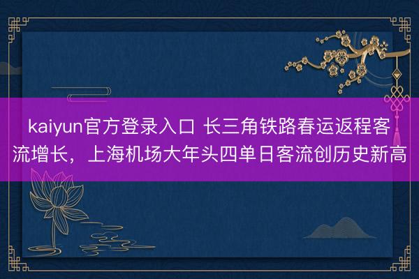 kaiyun官方登录入口 长三角铁路春运返程客流增长，上海机场大年头四单日客流创历史新高