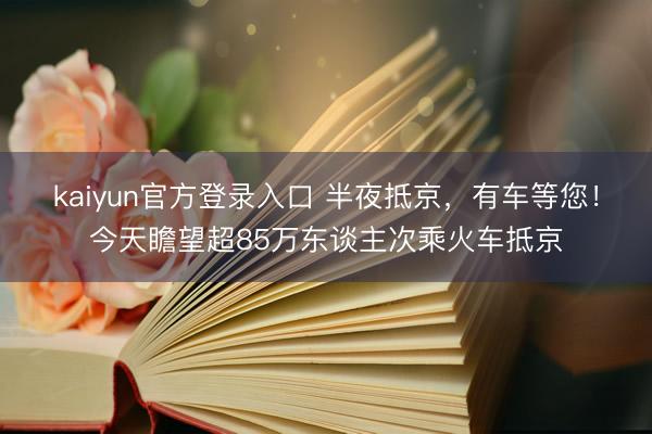 kaiyun官方登录入口 半夜抵京,有车等您!今天瞻望超85万东谈主次乘火车抵京