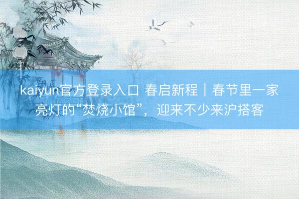 kaiyun官方登录入口 春启新程｜春节里一家亮灯的“焚烧小馆”，迎来不少来沪搭客