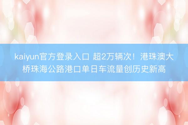 kaiyun官方登录入口 超2万辆次！港珠澳大桥珠海公路港口单日车流量创历史新高
