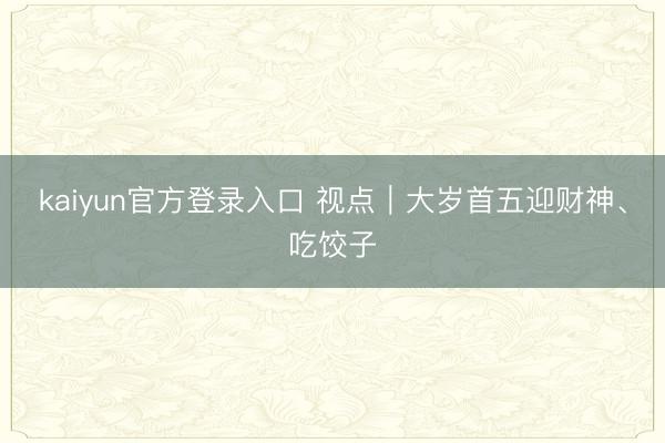kaiyun官方登录入口 视点|大岁首五迎财神、吃饺子