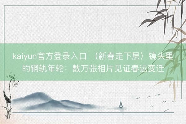 kaiyun官方登录入口 （新春走下层）镜头里的钢轨年轮：数万张相片见证春运变迁