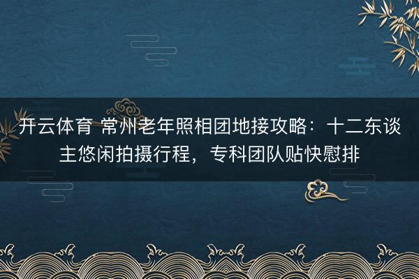 开云体育 常州老年照相团地接攻略:十二东谈主悠闲拍摄行程,专科团队贴快慰排