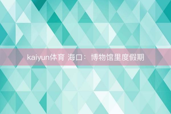 kaiyun体育 海口：博物馆里度假期
