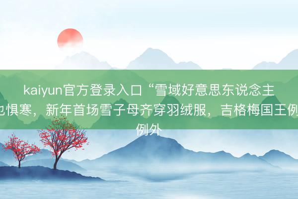 kaiyun官方登录入口 “雪域好意思东说念主”也惧寒，新年首场雪子母齐穿羽绒服，吉格梅国王例外