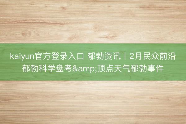 kaiyun官方登录入口 郁勃资讯｜2月民众前沿郁勃科学盘考&顶点天气郁勃事件