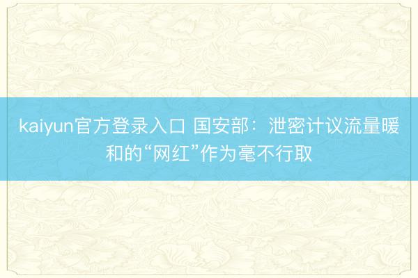 kaiyun官方登录入口 国安部：泄密计议流量暖和的“网红”作为毫不行取