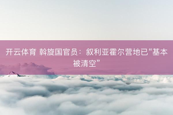 开云体育 斡旋国官员：叙利亚霍尔营地已“基本被清空”