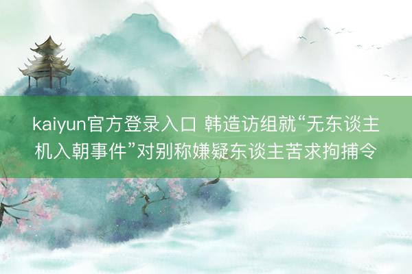 kaiyun官方登录入口 韩造访组就“无东谈主机入朝事件”对别称嫌疑东谈主苦求拘捕令