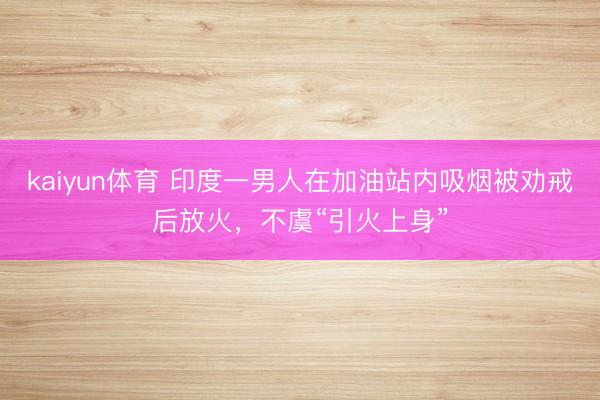 kaiyun体育 印度一男人在加油站内吸烟被劝戒后放火，不虞“引火上身”