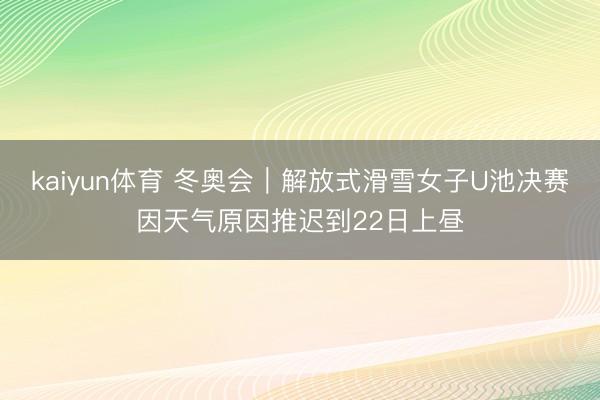 kaiyun体育 冬奥会｜解放式滑雪女子U池决赛因天气原因推迟到22日上昼