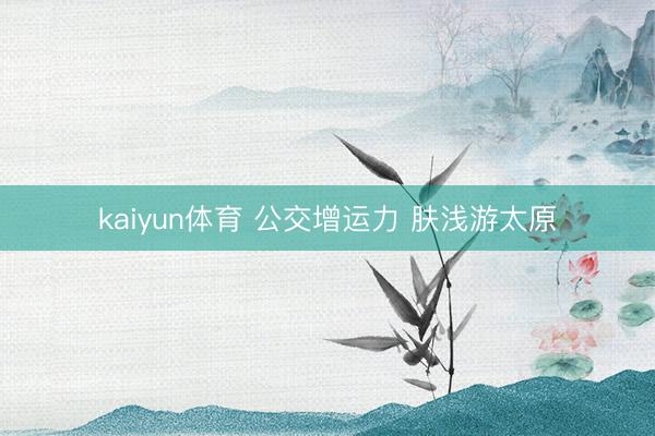 kaiyun体育 公交增运力 肤浅游太原