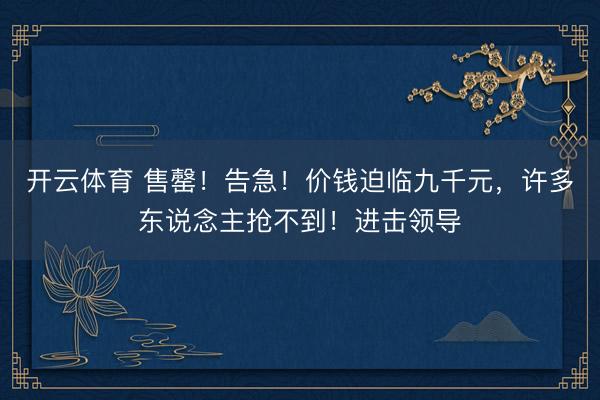 开云体育 售罄！告急！价钱迫临九千元，许多东说念主抢不到！进击领导