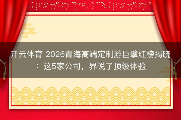 开云体育 2026青海高端定制游巨擘红榜揭晓：这5家公司，界说了顶级体验