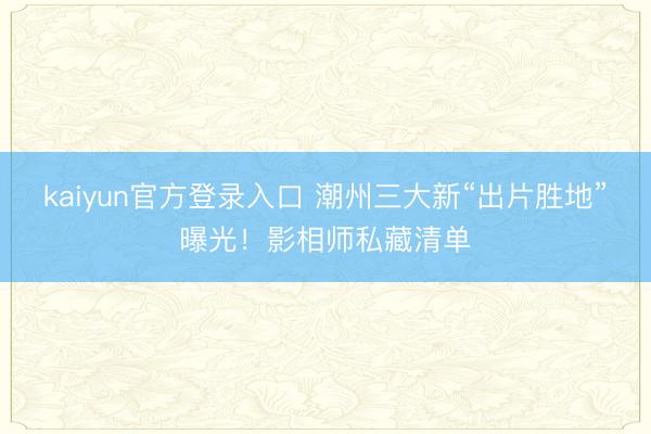 kaiyun官方登录入口 潮州三大新“出片胜地”曝光！影相师私藏清单