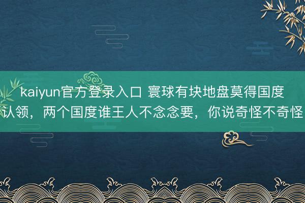 kaiyun官方登录入口 寰球有块地盘莫得国度认领,两个国度谁王人不念念要,你说奇怪不奇怪