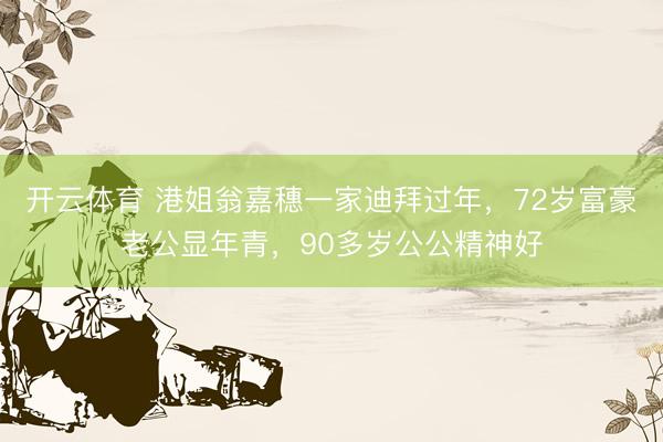 开云体育 港姐翁嘉穗一家迪拜过年，72岁富豪老公显年青，90多岁公公精神好