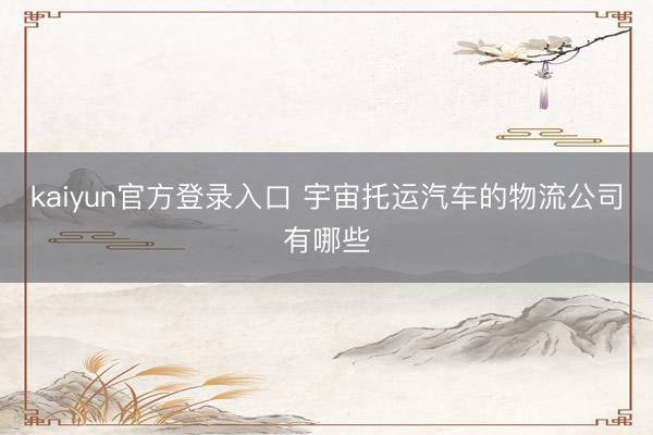 kaiyun官方登录入口 宇宙托运汽车的物流公司有哪些