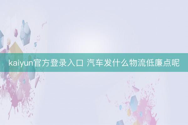 kaiyun官方登录入口 汽车发什么物流低廉点呢