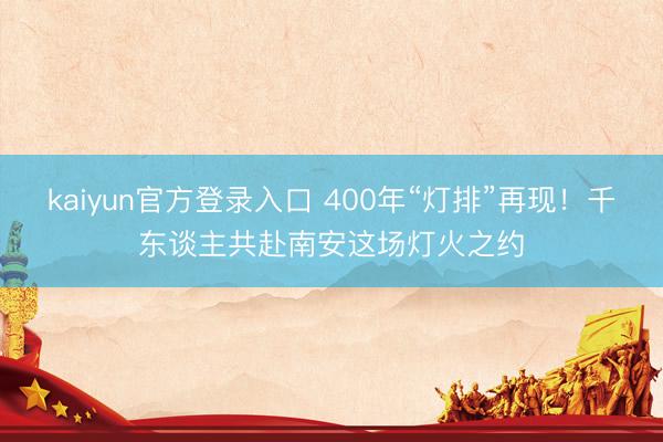 kaiyun官方登录入口 400年“灯排”再现！千东谈主共赴南安这场灯火之约