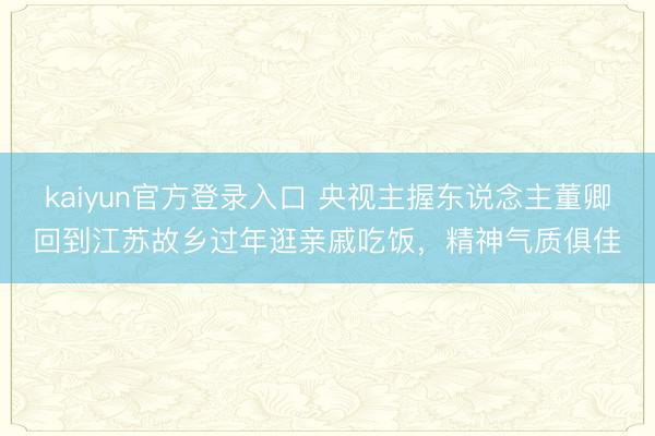 kaiyun官方登录入口 央视主握东说念主董卿回到江苏故乡过年逛亲戚吃饭,精神气质俱佳
