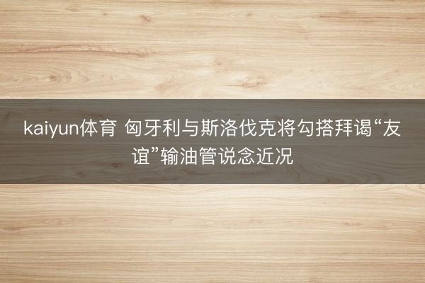 kaiyun体育 匈牙利与斯洛伐克将勾搭拜谒“友谊”输油管说念近况