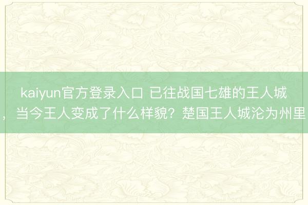 kaiyun官方登录入口 已往战国七雄的王人城,当今王人变成了什么样貌?楚国王人城沦为州里