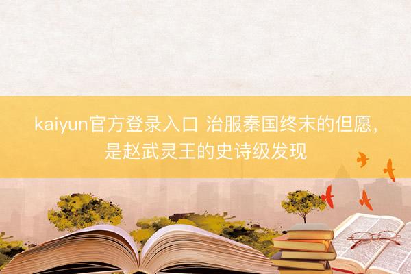kaiyun官方登录入口 治服秦国终末的但愿，是赵武灵王的史诗级发现