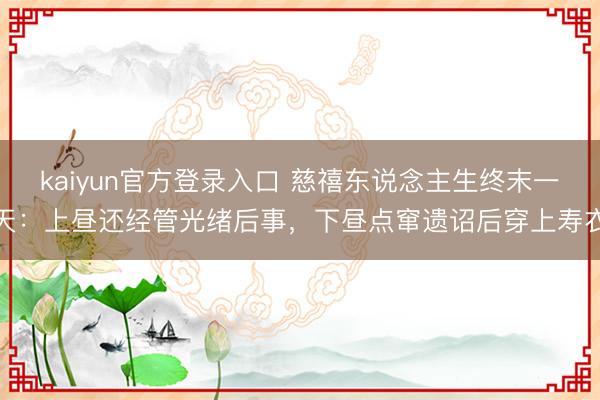 kaiyun官方登录入口 慈禧东说念主生终末一天：上昼还经管光绪后事，下昼点窜遗诏后穿上寿衣