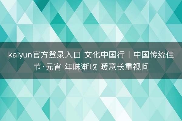 kaiyun官方登录入口 文化中国行丨中国传统佳节·元宵 年味渐收 暖意长重视间