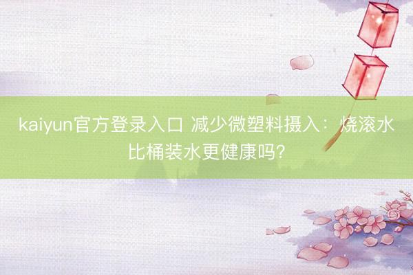 kaiyun官方登录入口 减少微塑料摄入：烧滚水比桶装水更健康吗？