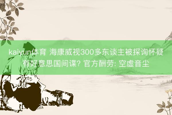 kaiyun体育 海康威视300多东谈主被探询怀疑有好意思国间谍? 官方酬劳: 空虚音尘