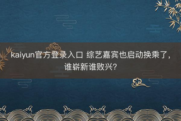 kaiyun官方登录入口 综艺嘉宾也启动换乘了，谁崭新谁败兴？
