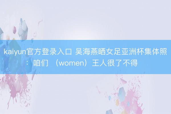 kaiyun官方登录入口 吴海燕晒女足亚洲杯集体照：咱们 （women）王人很了不得❤️