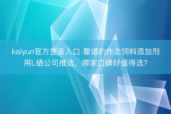 kaiyun官方登录入口 靠谱的作念饲料添加剂用L硒公司推选,哪家口碑好值得选?