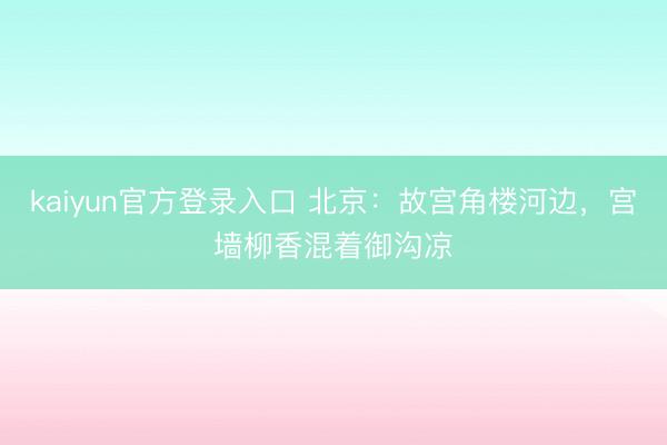 kaiyun官方登录入口 北京：故宫角楼河边，宫墙柳香混着御沟凉