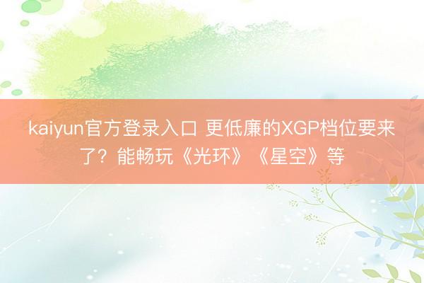 kaiyun官方登录入口 更低廉的XGP档位要来了?能畅玩《光环》《星空》等