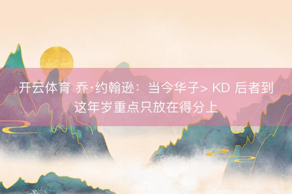 开云体育 乔·约翰逊：当今华子> KD 后者到这年岁重点只放在得分上