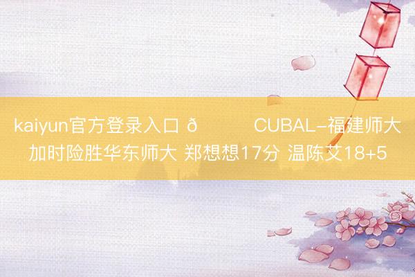 kaiyun官方登录入口 🏀CUBAL-福建师大加时险胜华东师大 郑想想17分 温陈艾18+5