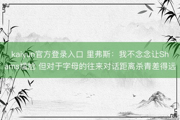 kaiyun官方登录入口 里弗斯：我不念念让Shams尴尬 但对于字母的往来对话距离杀青差得远