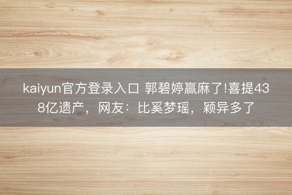 kaiyun官方登录入口 郭碧婷赢麻了!喜提438亿遗产，网友：比奚梦瑶，颖异多了