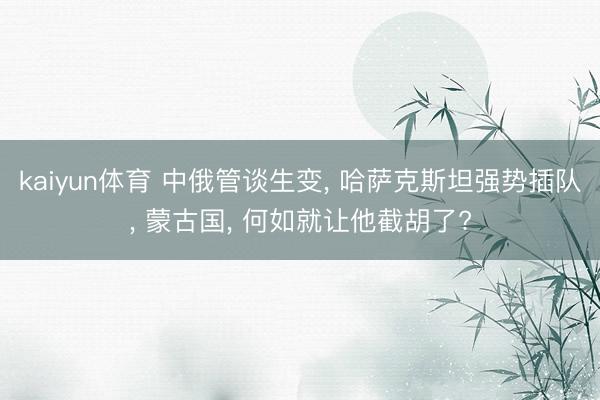 kaiyun体育 中俄管谈生变, 哈萨克斯坦强势插队, 蒙古国, 何如就让他截胡了?