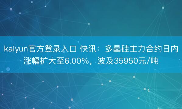 kaiyun官方登录入口 快讯：多晶硅主力合约日内涨幅扩大至6.00%，波及35950元/吨