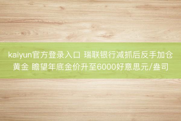 kaiyun官方登录入口 瑞联银行减抓后反手加仓黄金 瞻望年底金价升至6000好意思元/盎司
