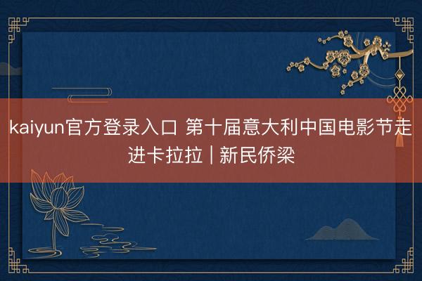 kaiyun官方登录入口 第十届意大利中国电影节走进卡拉拉 | 新民侨梁
