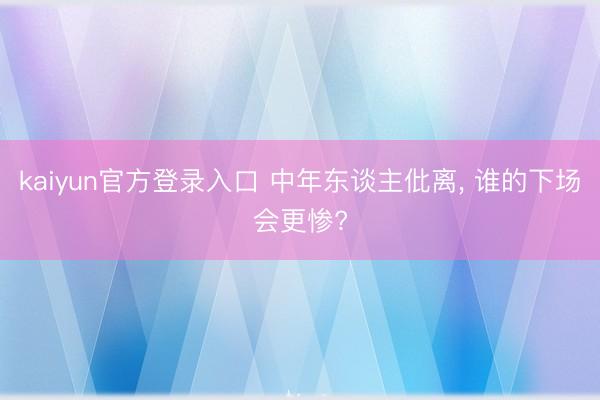 kaiyun官方登录入口 中年东谈主仳离， 谁的下场会更惨?