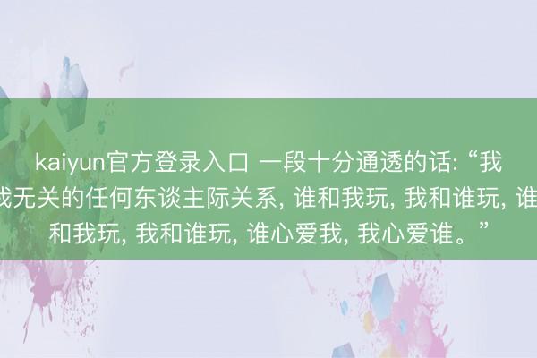 kaiyun官方登录入口 一段十分通透的话: “我不站队， 不想解决与我无关的任何东谈主际关系， 谁和我玩， 我和谁玩， 谁心爱我， 我心爱谁。”