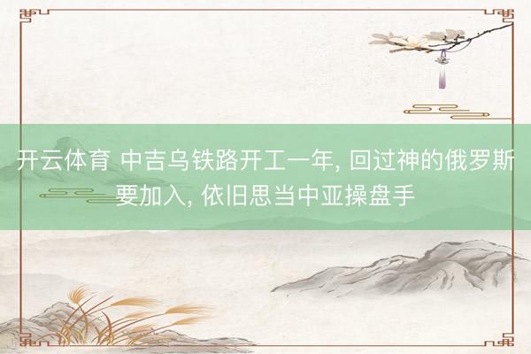 开云体育 中吉乌铁路开工一年， 回过神的俄罗斯要加入， 依旧思当中亚操盘手