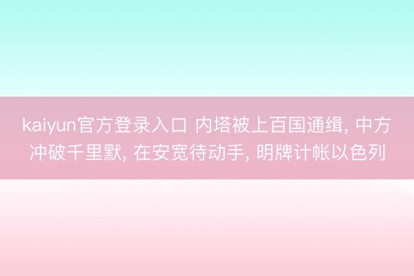 kaiyun官方登录入口 内塔被上百国通缉， 中方冲破千里默， 在安宽待动手， 明牌计帐以色列