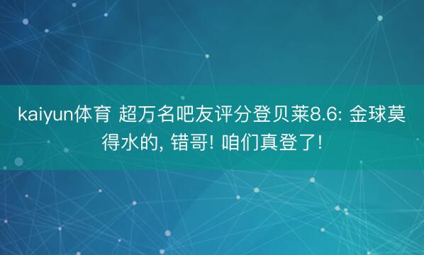 kaiyun体育 超万名吧友评分登贝莱8.6: 金球莫得水的， 错哥! 咱们真登了!